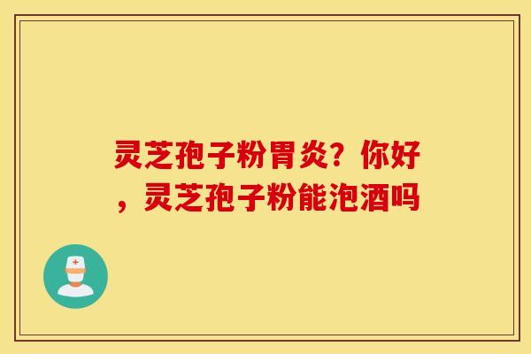 灵芝孢子粉胃炎？你好，灵芝孢子粉能泡酒吗