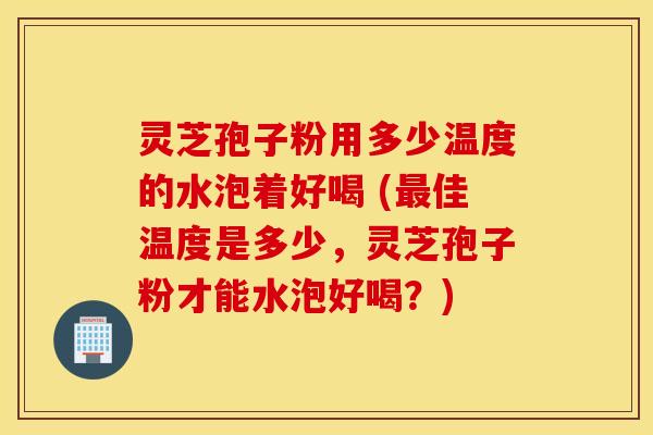 灵芝孢子粉用多少温度的水泡着好喝 (最佳温度是多少，灵芝孢子粉才能水泡好喝？)