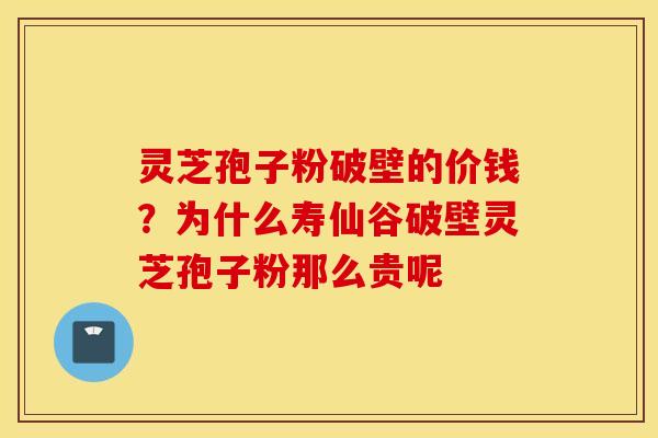 灵芝孢子粉破壁的价钱？为什么寿仙谷破壁灵芝孢子粉那么贵呢