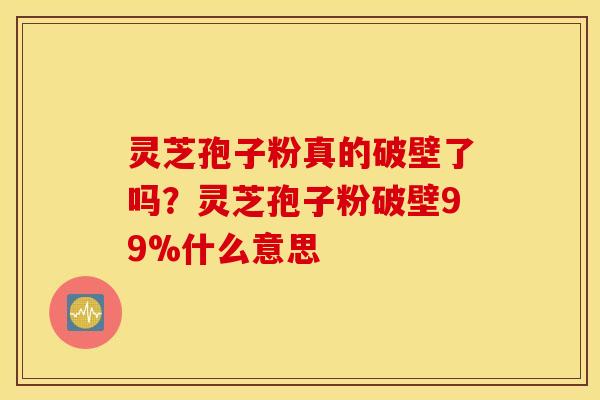 灵芝孢子粉真的破壁了吗？灵芝孢子粉破壁99%什么意思