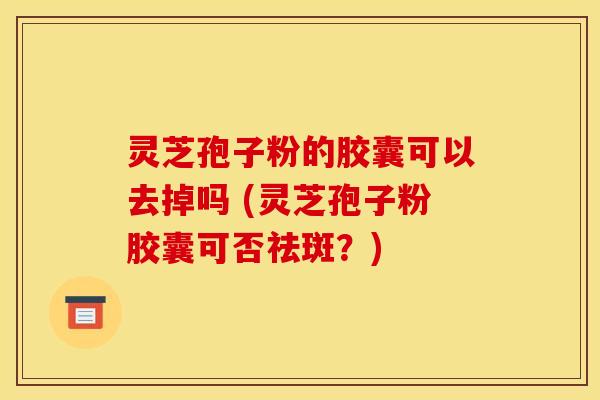 灵芝孢子粉的胶囊可以去掉吗 (灵芝孢子粉胶囊可否祛斑？)