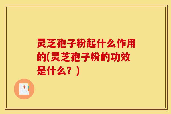 灵芝孢子粉起什么作用的(灵芝孢子粉的功效是什么？)