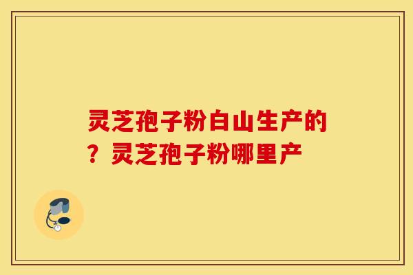 灵芝孢子粉白山生产的？灵芝孢子粉哪里产