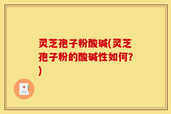 灵芝孢子粉酸碱(灵芝孢子粉的酸碱性如何？)