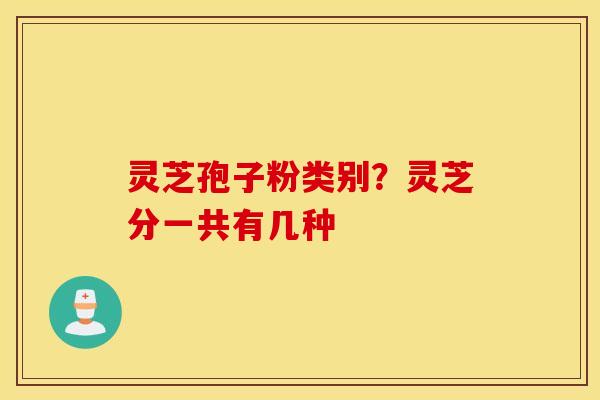 灵芝孢子粉类别？灵芝分一共有几种
