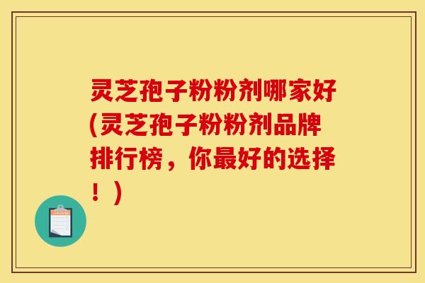 灵芝孢子粉粉剂哪家好(灵芝孢子粉粉剂品牌排行榜，你最好的选择！)