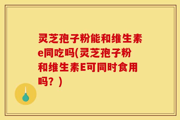 灵芝孢子粉能和维生素e同吃吗(灵芝孢子粉和维生素E可同时食用吗？)