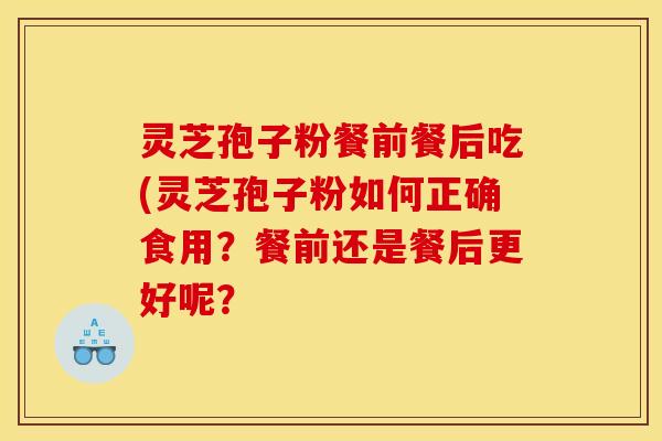 灵芝孢子粉餐前餐后吃(灵芝孢子粉如何正确食用？餐前还是餐后更好呢？
