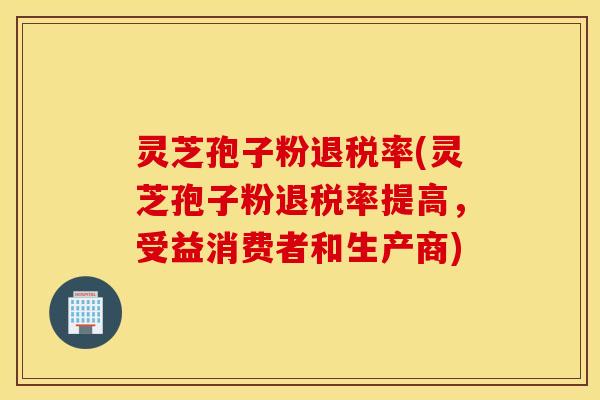 灵芝孢子粉退税率(灵芝孢子粉退税率提高，受益消费者和生产商)