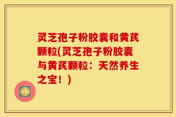 灵芝孢子粉胶囊和黄芪颗粒(灵芝孢子粉胶囊与黄芪颗粒：天然养生之宝！)