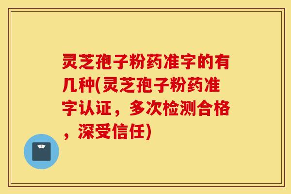 灵芝孢子粉药准字的有几种(灵芝孢子粉药准字认证，多次检测合格，深受信任)