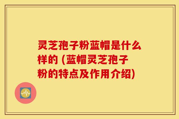 灵芝孢子粉蓝帽是什么样的 (蓝帽灵芝孢子粉的特点及作用介绍)