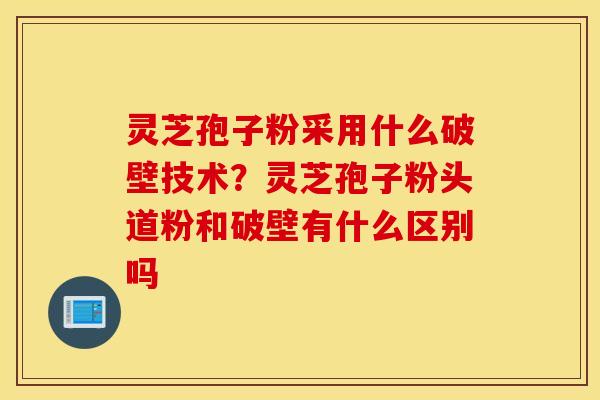 灵芝孢子粉采用什么破壁技术？灵芝孢子粉头道粉和破壁有什么区别吗
