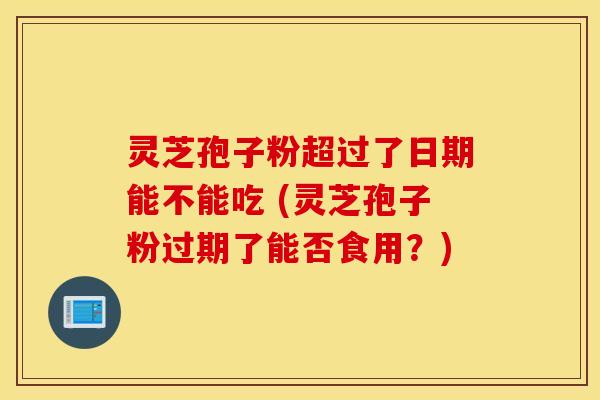 灵芝孢子粉超过了日期能不能吃 (灵芝孢子粉过期了能否食用？)