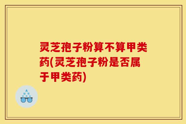 灵芝孢子粉算不算甲类药(灵芝孢子粉是否属于甲类药)