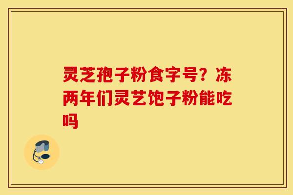 灵芝孢子粉食字号？冻两年们灵艺饱子粉能吃吗