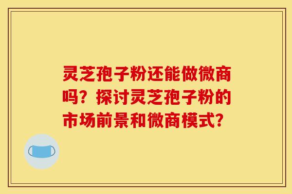灵芝孢子粉还能做微商吗？探讨灵芝孢子粉的市场前景和微商模式？