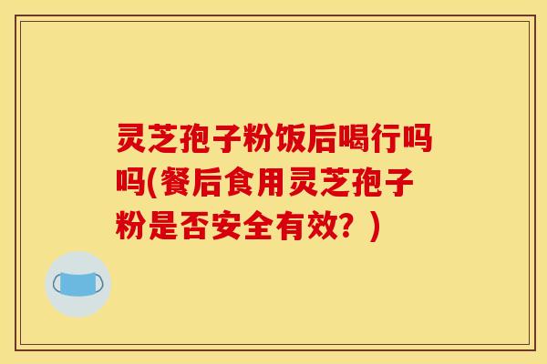 灵芝孢子粉饭后喝行吗吗(餐后食用灵芝孢子粉是否安全有效？)