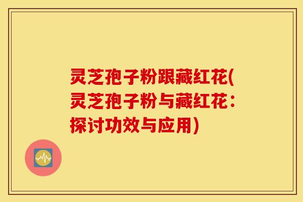 灵芝孢子粉跟藏红花(灵芝孢子粉与藏红花：探讨功效与应用)