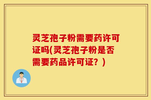 灵芝孢子粉需要药许可证吗(灵芝孢子粉是否需要药品许可证？)
