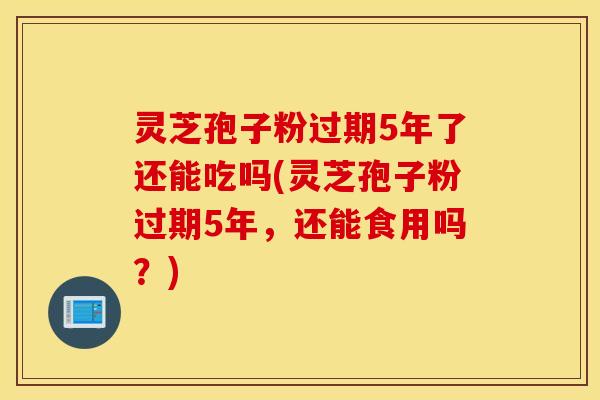 灵芝孢子粉过期5年了还能吃吗(灵芝孢子粉过期5年，还能食用吗？)
