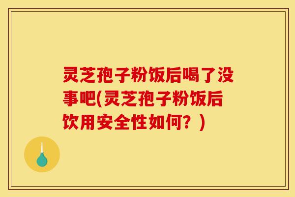 灵芝孢子粉饭后喝了没事吧(灵芝孢子粉饭后饮用安全性如何？)
