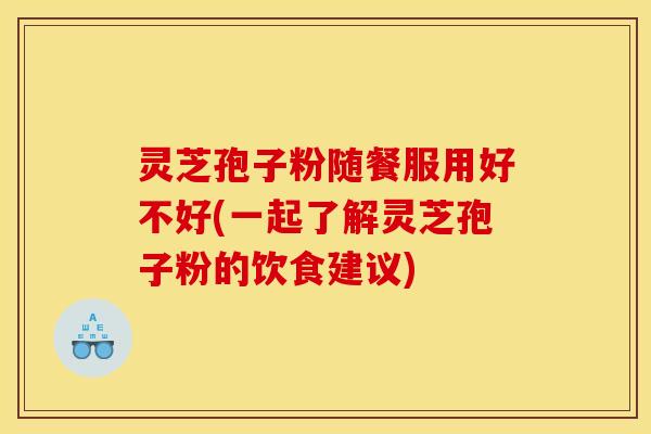 灵芝孢子粉随餐服用好不好(一起了解灵芝孢子粉的饮食建议)