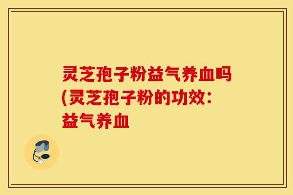灵芝孢子粉益气养血吗(灵芝孢子粉的功效：益气养血