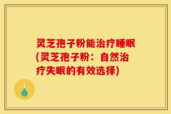 灵芝孢子粉能治疗睡眠(灵芝孢子粉：自然治疗失眠的有效选择)
