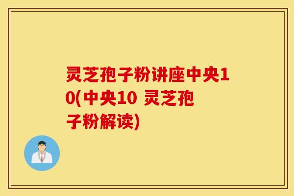 灵芝孢子粉讲座中央10(中央10 灵芝孢子粉解读)