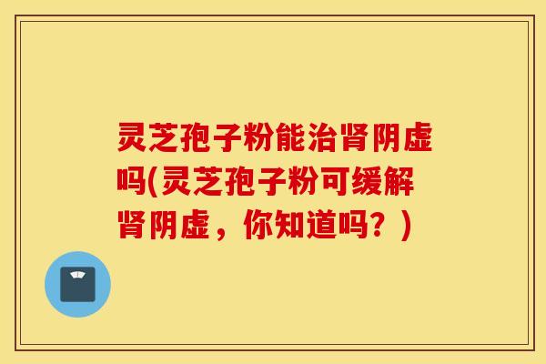 灵芝孢子粉能治肾阴虚吗(灵芝孢子粉可缓解肾阴虚，你知道吗？)