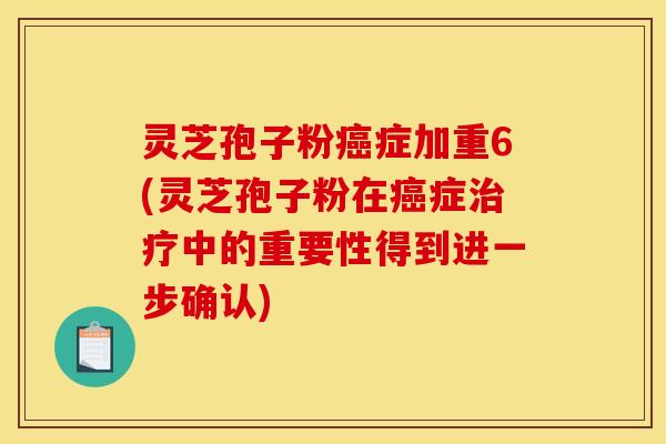 灵芝孢子粉癌症加重6(灵芝孢子粉在癌症治疗中的重要性得到进一步确认)