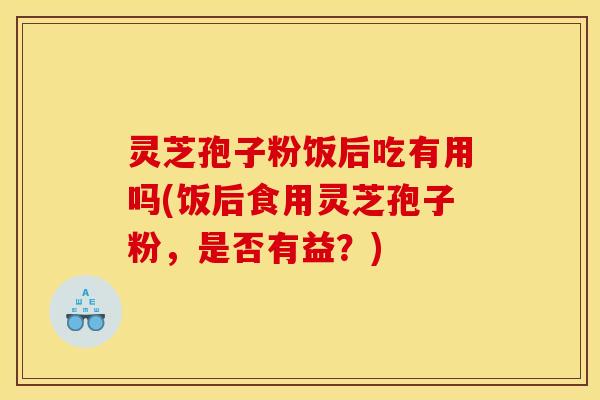 灵芝孢子粉饭后吃有用吗(饭后食用灵芝孢子粉，是否有益？)
