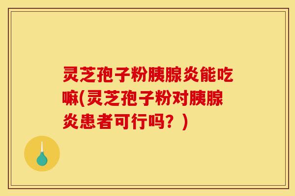 灵芝孢子粉胰腺炎能吃嘛(灵芝孢子粉对胰腺炎患者可行吗？)