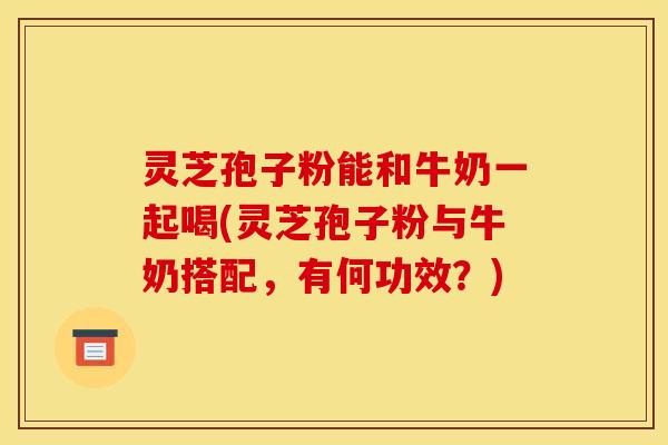 灵芝孢子粉能和牛奶一起喝(灵芝孢子粉与牛奶搭配，有何功效？)
