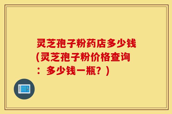 灵芝孢子粉药店多少钱(灵芝孢子粉价格查询：多少钱一瓶？)