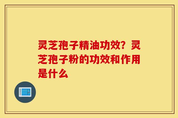 灵芝孢子精油功效？灵芝孢子粉的功效和作用是什么