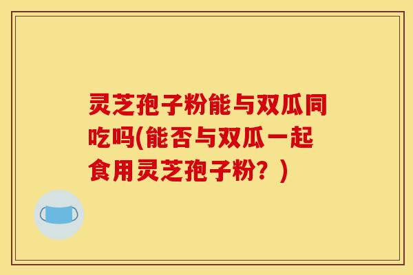 灵芝孢子粉能与双瓜同吃吗(能否与双瓜一起食用灵芝孢子粉？)
