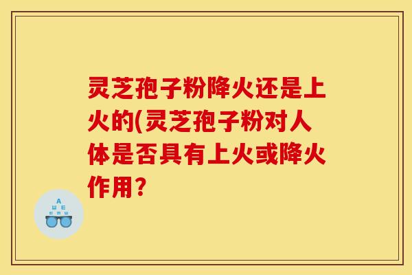 灵芝孢子粉降火还是上火的(灵芝孢子粉对人体是否具有上火或降火作用？