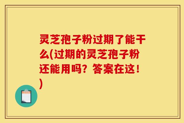 灵芝孢子粉过期了能干么(过期的灵芝孢子粉还能用吗？答案在这！)