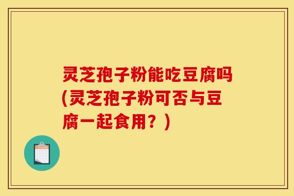 灵芝孢子粉能吃豆腐吗(灵芝孢子粉可否与豆腐一起食用？)