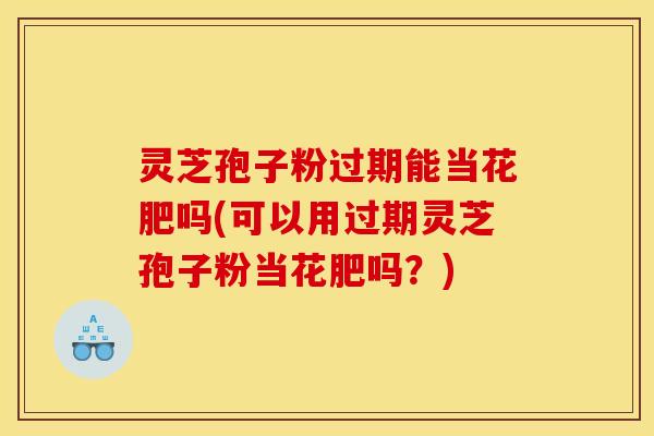 灵芝孢子粉过期能当花肥吗(可以用过期灵芝孢子粉当花肥吗？)