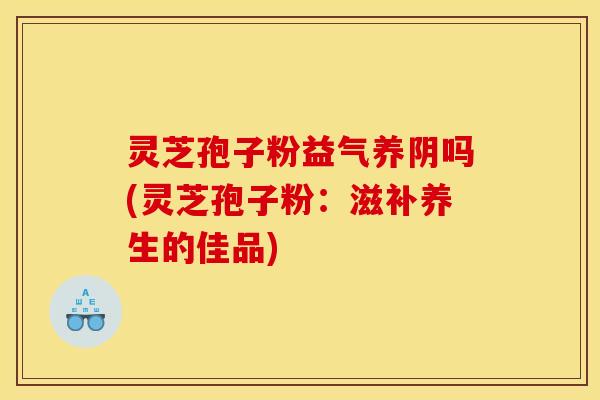灵芝孢子粉益气养阴吗(灵芝孢子粉：滋补养生的佳品)