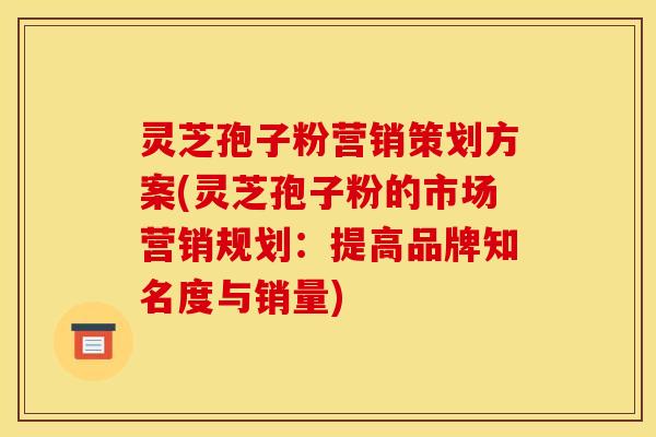 灵芝孢子粉营销策划方案(灵芝孢子粉的市场营销规划：提高品牌知名度与销量)