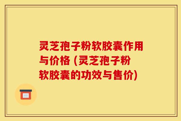 灵芝孢子粉软胶囊作用与价格 (灵芝孢子粉软胶囊的功效与售价)