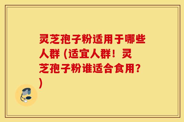 灵芝孢子粉适用于哪些人群 (适宜人群！灵芝孢子粉谁适合食用？)
