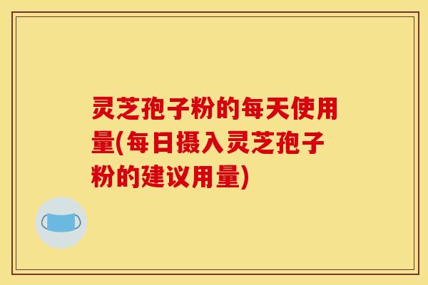 灵芝孢子粉的每天使用量(每日摄入灵芝孢子粉的建议用量)