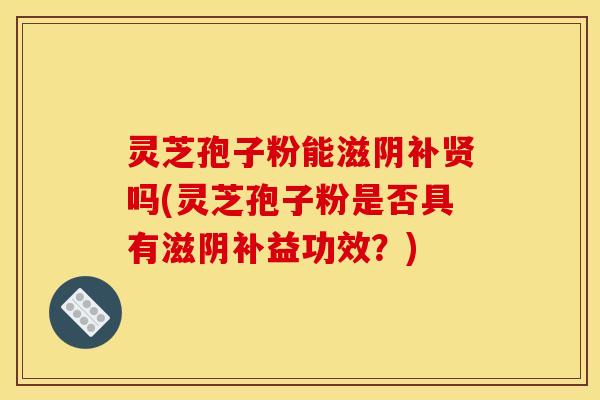 灵芝孢子粉能滋阴补贤吗(灵芝孢子粉是否具有滋阴补益功效？)