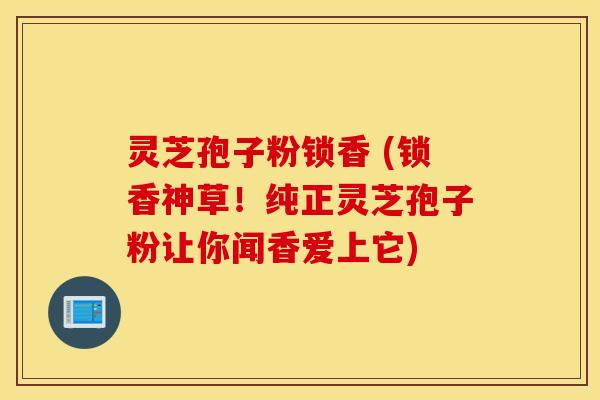 灵芝孢子粉锁香 (锁香神草！纯正灵芝孢子粉让你闻香爱上它)