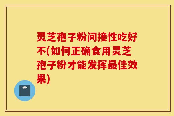 灵芝孢子粉间接性吃好不(如何正确食用灵芝孢子粉才能发挥最佳效果)